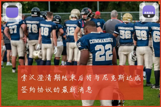 索汉澄清期结束后将与尼克斯达成签约协议的最新消息