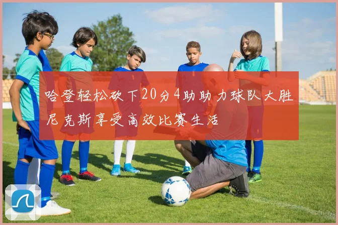 哈登轻松砍下20分4助助力球队大胜尼克斯享受高效比赛生活