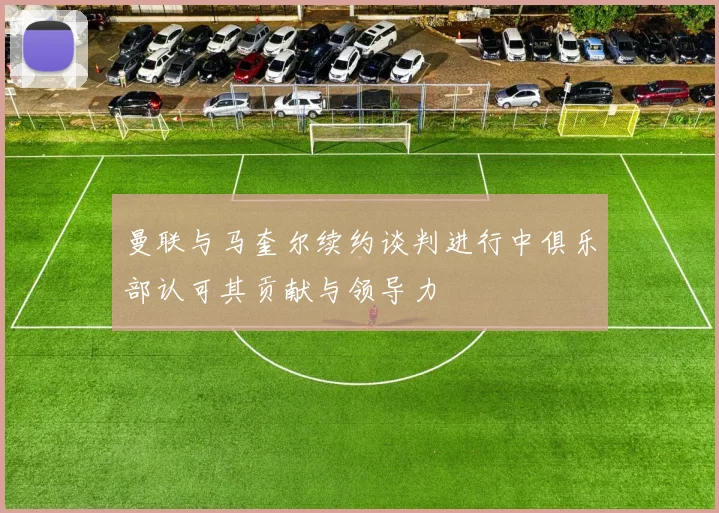 曼联与马奎尔续约谈判进行中俱乐部认可其贡献与领导力