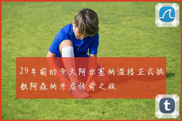 29年前的今天阿尔塞纳温格正式执教阿森纳开启传奇之旅