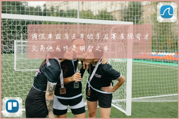 调侃库兹马去年的季后赛表现奇才交易他或许是明智之举