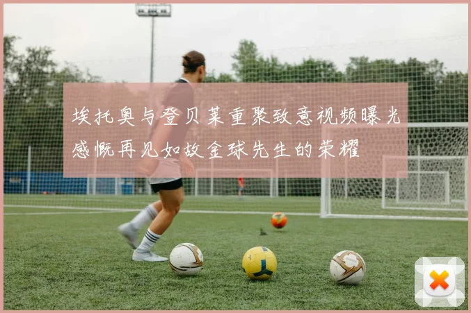 埃托奥与登贝莱重聚致意视频曝光感慨再见如故金球先生的荣耀