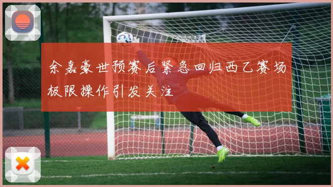 余嘉豪世预赛后紧急回归西乙赛场极限操作引发关注