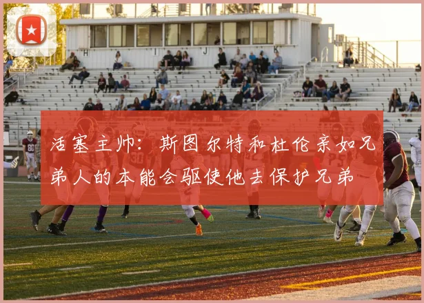 活塞主帅：斯图尔特和杜伦亲如兄弟人的本能会驱使他去保护兄弟