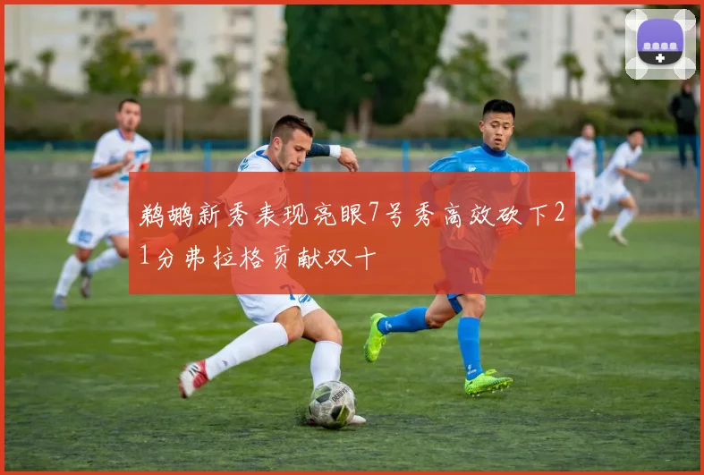 鹈鹕新秀表现亮眼7号秀高效砍下21分弗拉格贡献双十