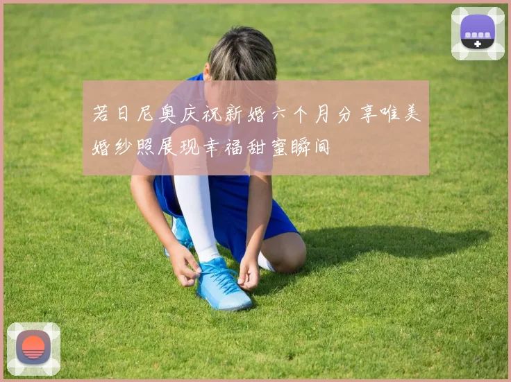 若日尼奥庆祝新婚六个月分享唯美婚纱照展现幸福甜蜜瞬间