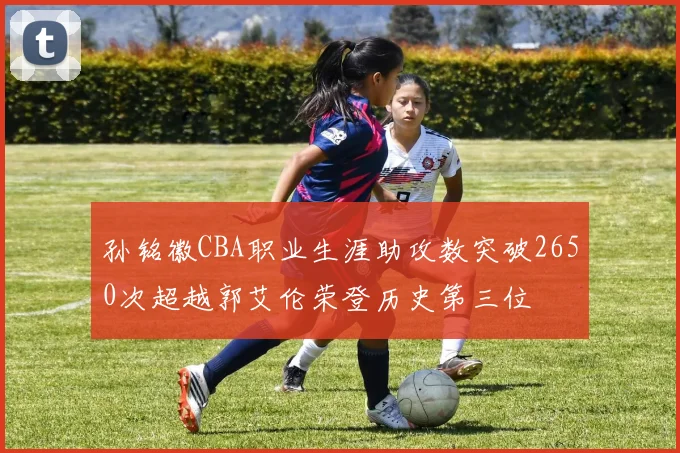 孙铭徽CBA职业生涯助攻数突破2650次超越郭艾伦荣登历史第三位