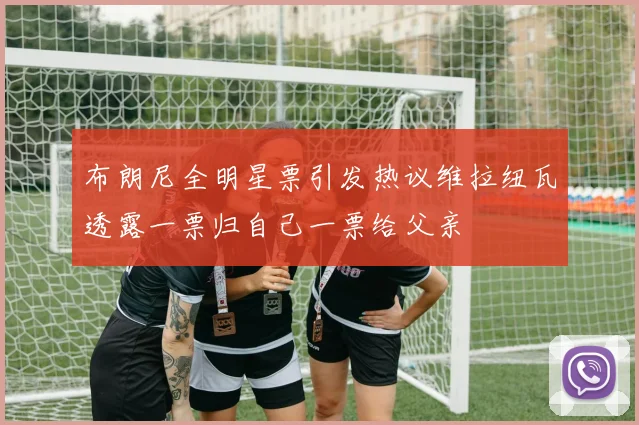 布朗尼全明星票引发热议维拉纽瓦透露一票归自己一票给父亲