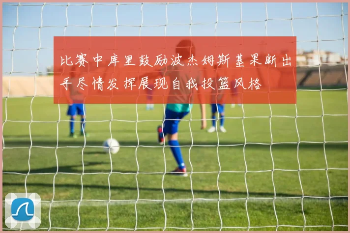 比赛中库里鼓励波杰姆斯基果断出手尽情发挥展现自我投篮风格