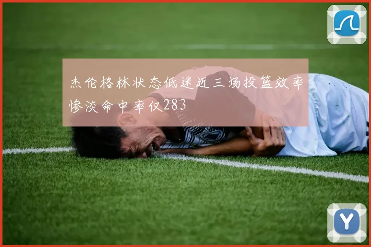 杰伦格林状态低迷近三场投篮效率惨淡命中率仅283