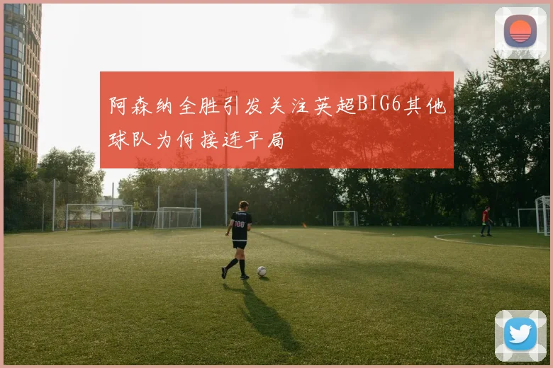阿森纳全胜引发关注英超BIG6其他球队为何接连平局