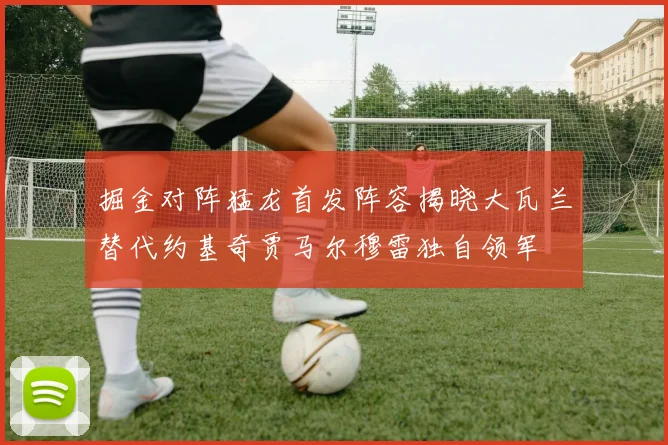 掘金对阵猛龙首发阵容揭晓大瓦兰替代约基奇贾马尔穆雷独自领军
