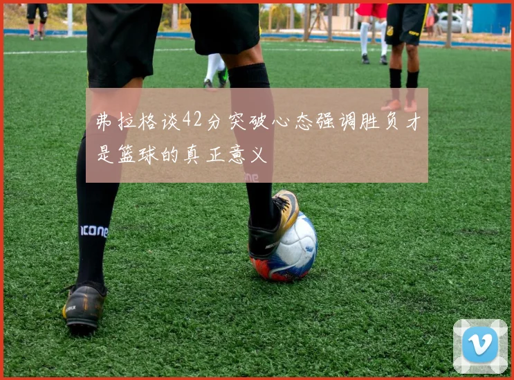 弗拉格谈42分突破心态强调胜负才是篮球的真正意义