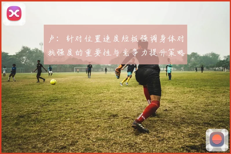 卢：针对位置速度短板强调身体对抗强度的重要性与竞争力提升策略