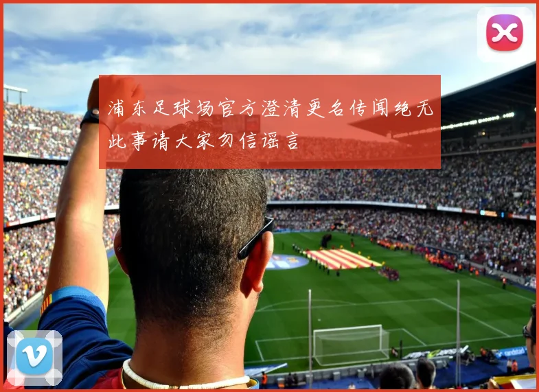 浦东足球场官方澄清更名传闻绝无此事请大家勿信谣言