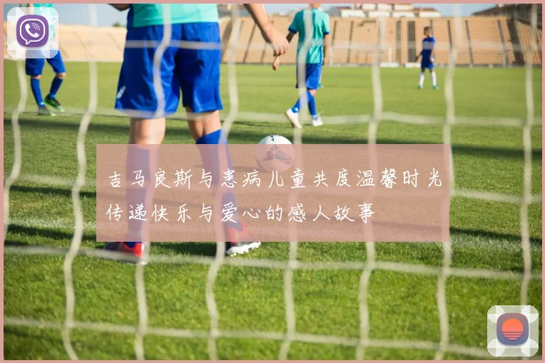 吉马良斯与患病儿童共度温馨时光传递快乐与爱心的感人故事