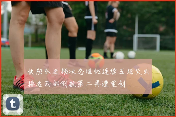 快船队近期状态堪忧连续五场失利排名西部倒数第二再遭重创