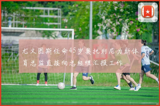 尤文图斯任命45岁奥托利尼为新体育总监直接向总经理汇报工作
