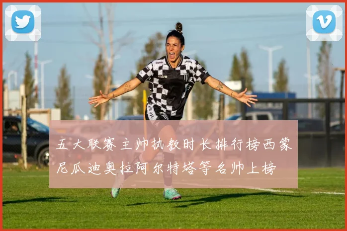 五大联赛主帅执教时长排行榜西蒙尼瓜迪奥拉阿尔特塔等名帅上榜
