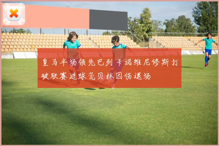 皇马半场领先巴列卡诺维尼修斯打破联赛进球荒贝林因伤退场