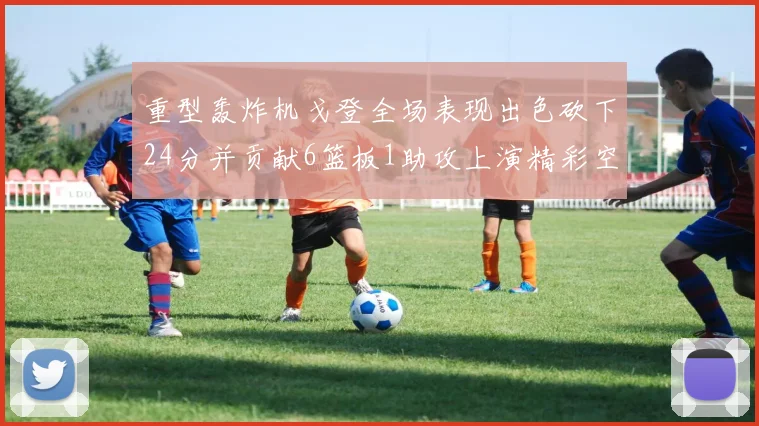 重型轰炸机戈登全场表现出色砍下24分并贡献6篮板1助攻上演精彩空接重扣