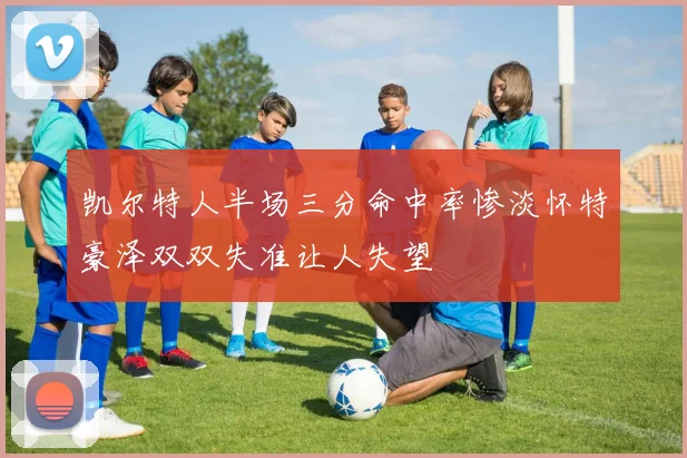 凯尔特人半场三分命中率惨淡怀特豪泽双双失准让人失望