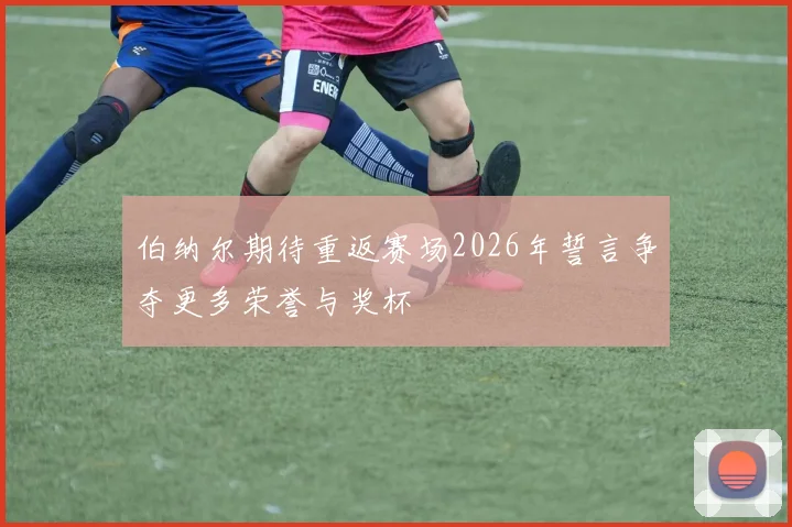 伯纳尔期待重返赛场2026年誓言争夺更多荣誉与奖杯