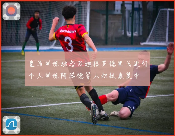 皇马训练动态吕迪格罗德里戈进行个人训练阿诺德等人积极康复中