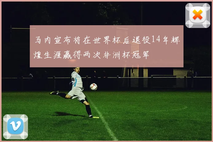 马内宣布将在世界杯后退役14年辉煌生涯赢得两次非洲杯冠军