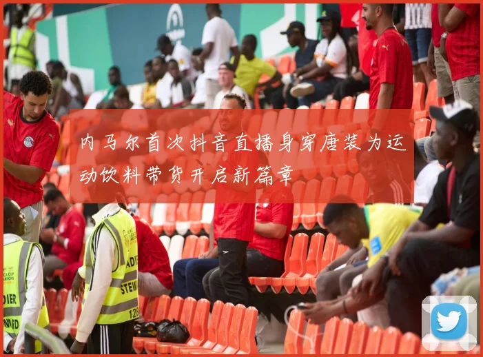 内马尔首次抖音直播身穿唐装为运动饮料带货开启新篇章