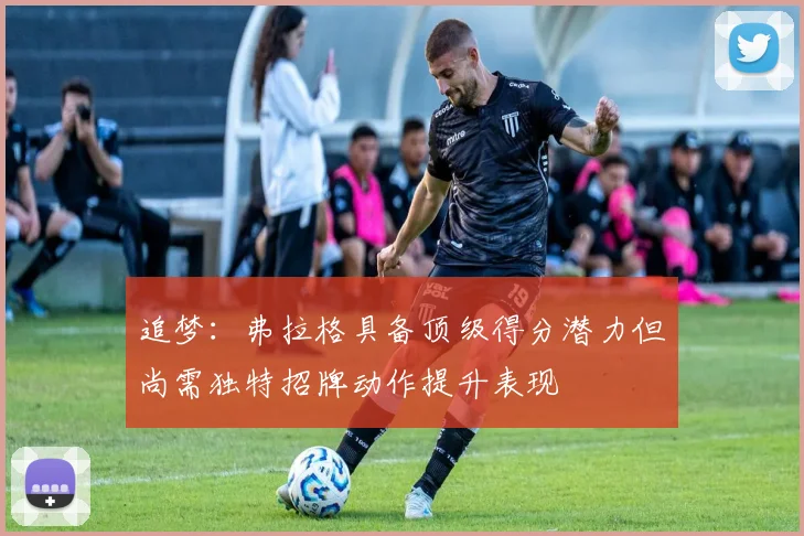 追梦：弗拉格具备顶级得分潜力但尚需独特招牌动作提升表现