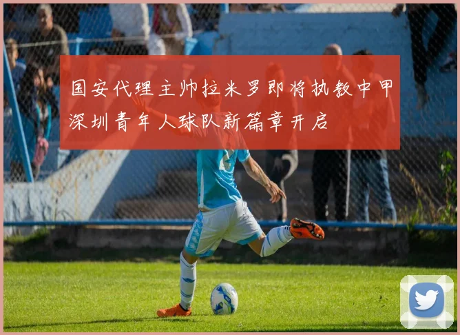 国安代理主帅拉米罗即将执教中甲深圳青年人球队新篇章开启