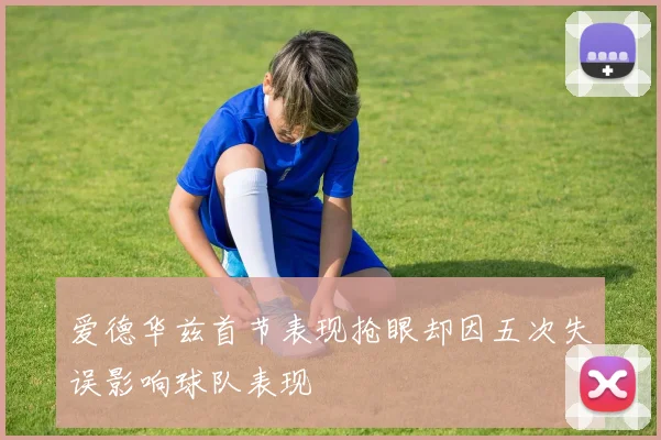 爱德华兹首节表现抢眼却因五次失误影响球队表现