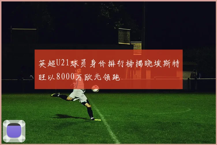 英超U21球员身价排行榜揭晓埃斯特旺以8000万欧元领跑