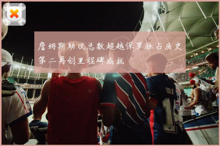 詹姆斯助攻总数超越保罗独占历史第二再创里程碑成就