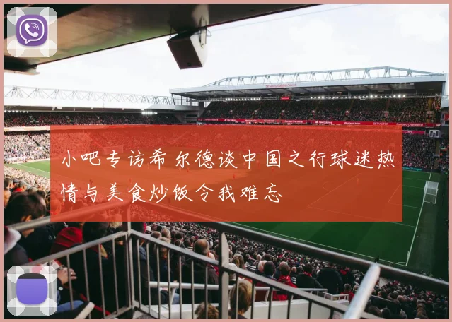 小吧专访希尔德谈中国之行球迷热情与美食炒饭令我难忘