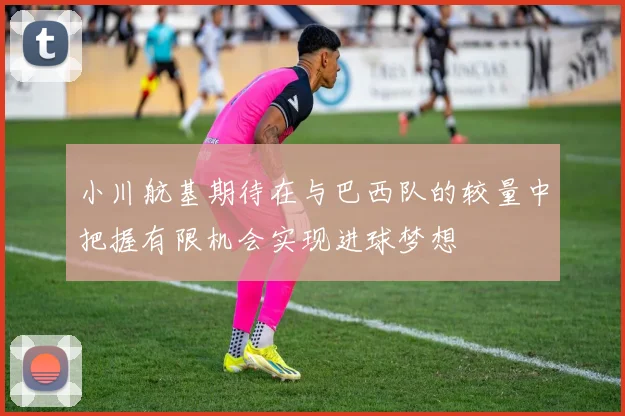 小川航基期待在与巴西队的较量中把握有限机会实现进球梦想