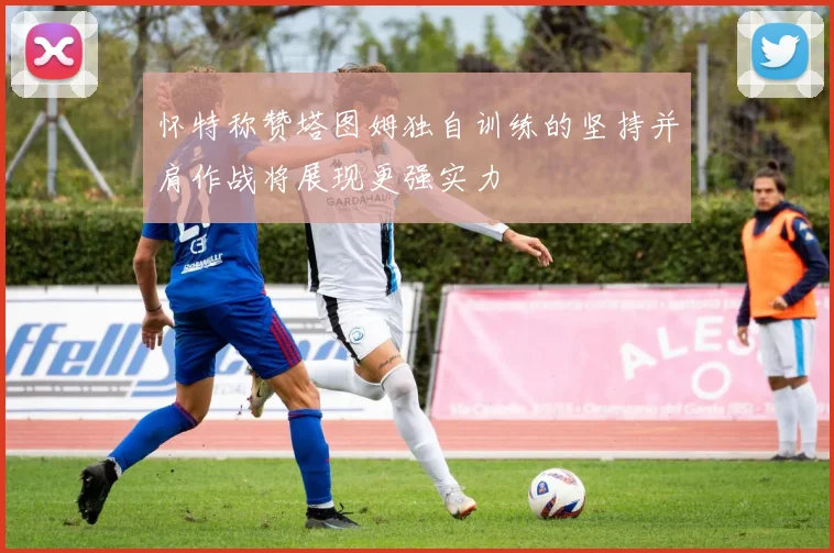 怀特称赞塔图姆独自训练的坚持并肩作战将展现更强实力