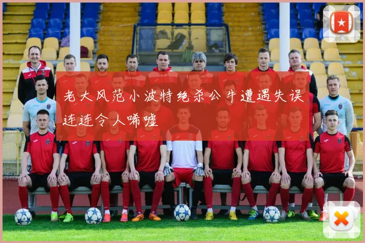 老大风范小波特绝杀公牛遭遇失误连连令人唏嘘