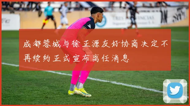 成都蓉城与徐正源友好协商决定不再续约正式宣布离任消息