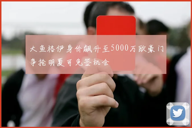 大鱼格伊身价飙升至5000万欧豪门争抢明夏可免签机会