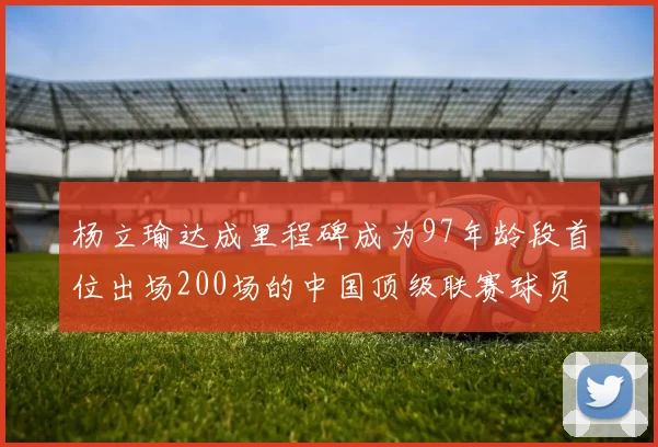 杨立瑜达成里程碑成为97年龄段首位出场200场的中国顶级联赛球员