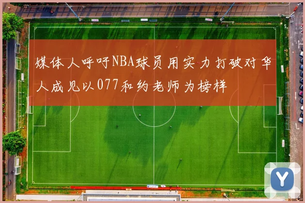 媒体人呼吁NBA球员用实力打破对华人成见以077和约老师为榜样
