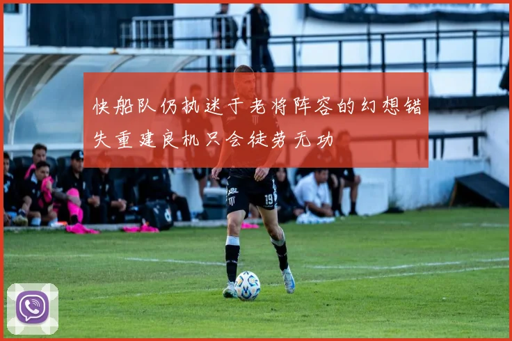 快船队仍执迷于老将阵容的幻想错失重建良机只会徒劳无功